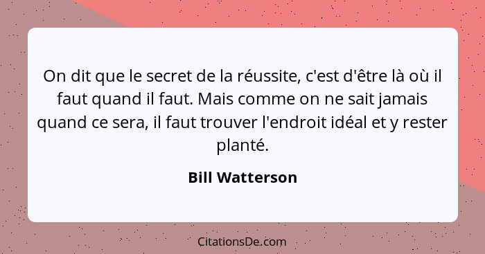 On dit que le secret de la réussite, c'est d'être là où il faut quand il faut. Mais comme on ne sait jamais quand ce sera, il faut tr... - Bill Watterson