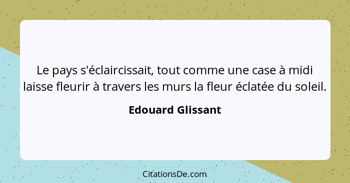 Le pays s'éclaircissait, tout comme une case à midi laisse fleurir à travers les murs la fleur éclatée du soleil.... - Edouard Glissant