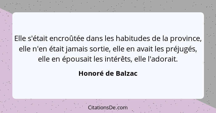 Elle s'était encroûtée dans les habitudes de la province, elle n'en était jamais sortie, elle en avait les préjugés, elle en épousa... - Honoré de Balzac