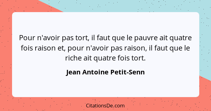 Pour n'avoir pas tort, il faut que le pauvre ait quatre fois raison et, pour n'avoir pas raison, il faut que le riche ait qu... - Jean Antoine Petit-Senn