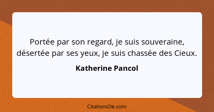 Portée par son regard, je suis souveraine, désertée par ses yeux, je suis chassée des Cieux.... - Katherine Pancol