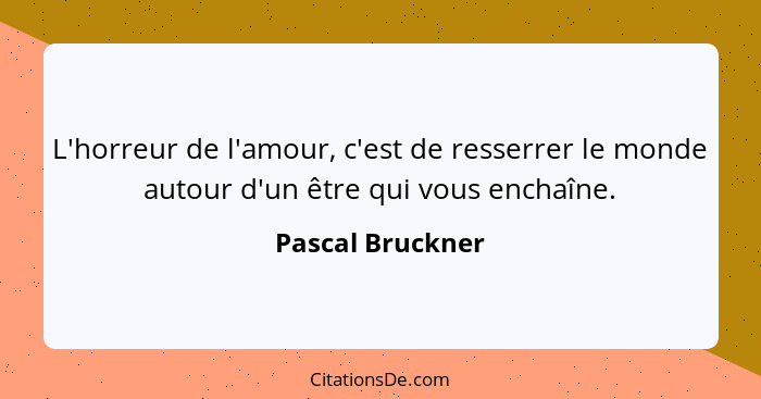 L'horreur de l'amour, c'est de resserrer le monde autour d'un être qui vous enchaîne.... - Pascal Bruckner
