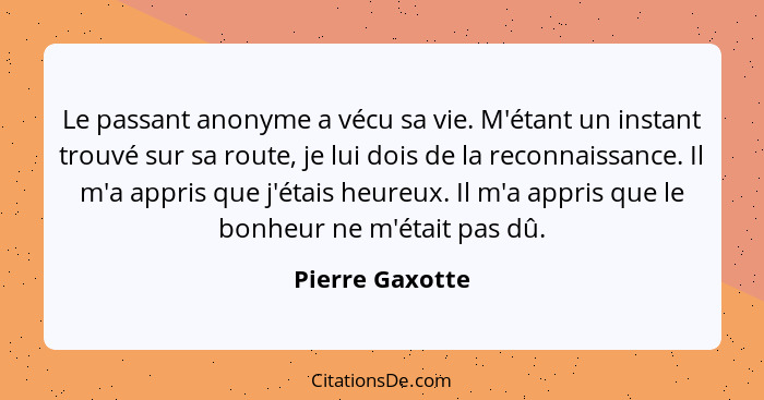 Le passant anonyme a vécu sa vie. M'étant un instant trouvé sur sa route, je lui dois de la reconnaissance. Il m'a appris que j'étais... - Pierre Gaxotte