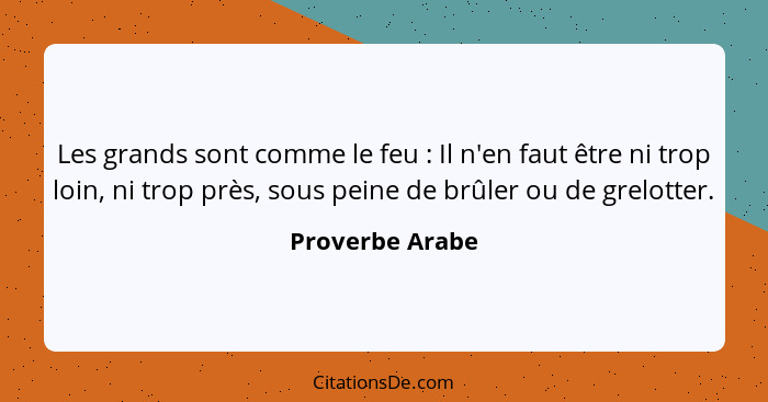 Les grands sont comme le feu : Il n'en faut être ni trop loin, ni trop près, sous peine de brûler ou de grelotter.... - Proverbe Arabe