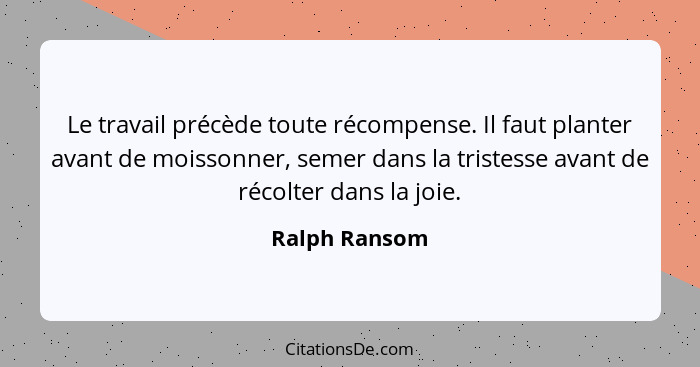 Le travail précède toute récompense. Il faut planter avant de moissonner, semer dans la tristesse avant de récolter dans la joie.... - Ralph Ransom