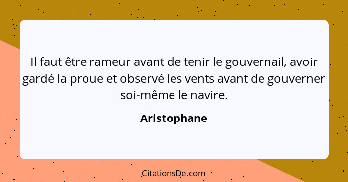 Il faut être rameur avant de tenir le gouvernail, avoir gardé la proue et observé les vents avant de gouverner soi-même le navire.... - Aristophane