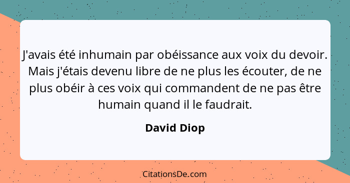 J'avais été inhumain par obéissance aux voix du devoir. Mais j'étais devenu libre de ne plus les écouter, de ne plus obéir à ces voix qui... - David Diop