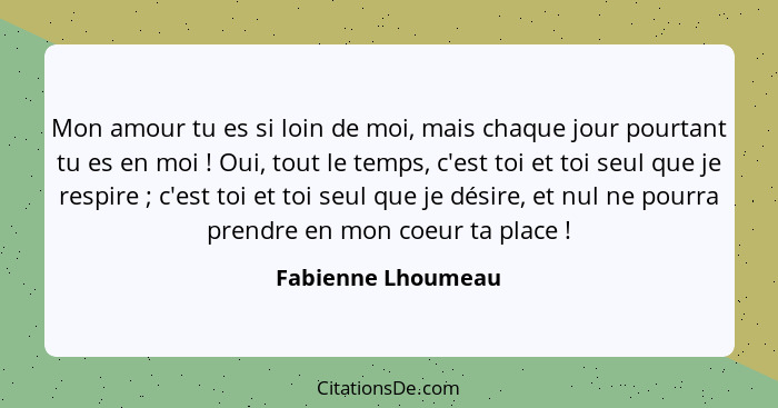 Mon amour tu es si loin de moi, mais chaque jour pourtant tu es en moi ! Oui, tout le temps, c'est toi et toi seul que je res... - Fabienne Lhoumeau