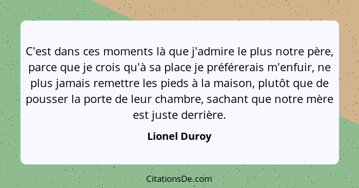 C'est dans ces moments là que j'admire le plus notre père, parce que je crois qu'à sa place je préférerais m'enfuir, ne plus jamais rem... - Lionel Duroy