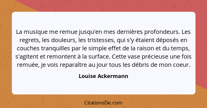 La musique me remue jusqu'en mes dernières profondeurs. Les regrets, les douleurs, les tristesses, qui s'y étaient déposés en couch... - Louise Ackermann