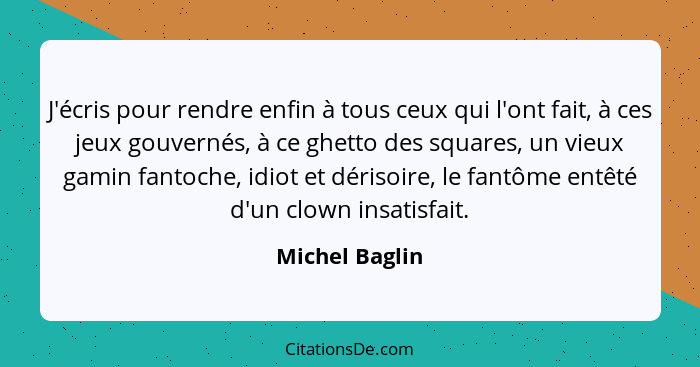 J'écris pour rendre enfin à tous ceux qui l'ont fait, à ces jeux gouvernés, à ce ghetto des squares, un vieux gamin fantoche, idiot et... - Michel Baglin