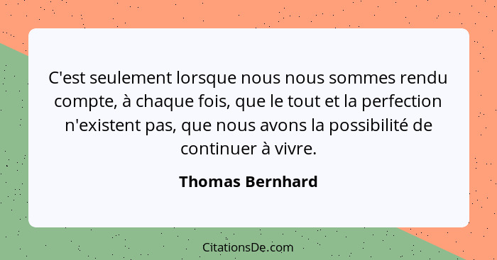 C'est seulement lorsque nous nous sommes rendu compte, à chaque fois, que le tout et la perfection n'existent pas, que nous avons la... - Thomas Bernhard