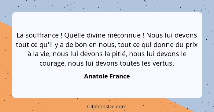 La souffrance ! Quelle divine méconnue ! Nous lui devons tout ce qu'il y a de bon en nous, tout ce qui donne du prix à la v... - Anatole France