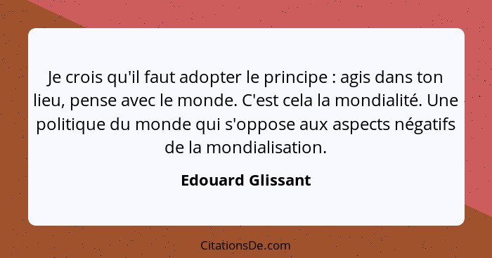 Je crois qu'il faut adopter le principe : agis dans ton lieu, pense avec le monde. C'est cela la mondialité. Une politique du... - Edouard Glissant