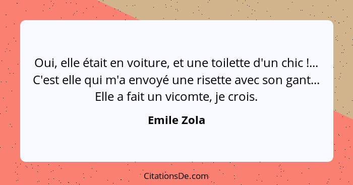 Oui, elle était en voiture, et une toilette d'un chic !... C'est elle qui m'a envoyé une risette avec son gant... Elle a fait un vic... - Emile Zola