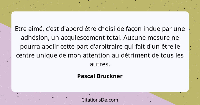 Etre aimé, c'est d'abord être choisi de façon indue par une adhésion, un acquiescement total. Aucune mesure ne pourra abolir cette p... - Pascal Bruckner