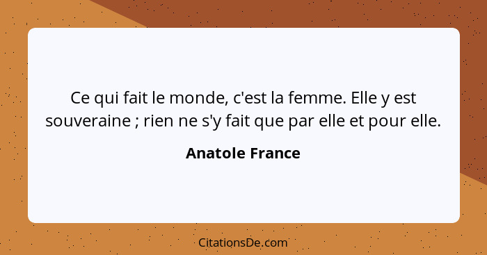 Ce qui fait le monde, c'est la femme. Elle y est souveraine ; rien ne s'y fait que par elle et pour elle.... - Anatole France