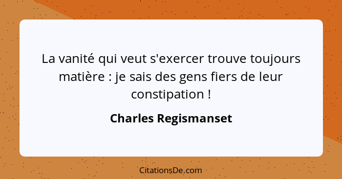 La vanité qui veut s'exercer trouve toujours matière : je sais des gens fiers de leur constipation !... - Charles Regismanset