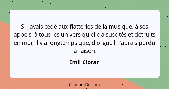 Si j'avais cédé aux flatteries de la musique, à ses appels, à tous les univers qu'elle a suscités et détruits en moi, il y a longtemps q... - Emil Cioran