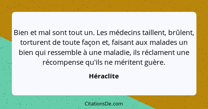 Bien et mal sont tout un. Les médecins taillent, brûlent, torturent de toute façon et, faisant aux malades un bien qui ressemble à une mal... - Héraclite