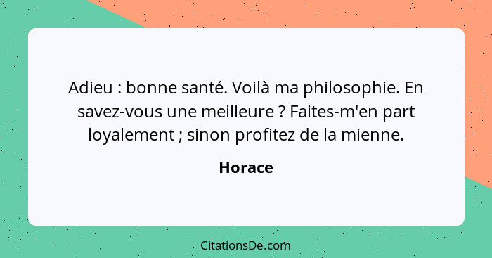 Adieu : bonne santé. Voilà ma philosophie. En savez-vous une meilleure ? Faites-m'en part loyalement ; sinon profitez de la mi... - Horace