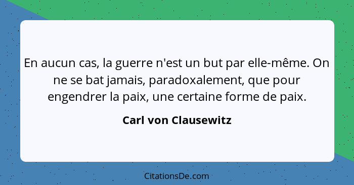 En aucun cas, la guerre n'est un but par elle-même. On ne se bat jamais, paradoxalement, que pour engendrer la paix, une certain... - Carl von Clausewitz