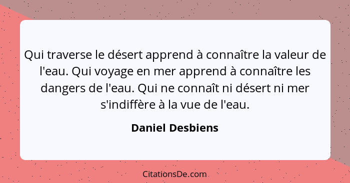 Qui traverse le désert apprend à connaître la valeur de l'eau. Qui voyage en mer apprend à connaître les dangers de l'eau. Qui ne co... - Daniel Desbiens