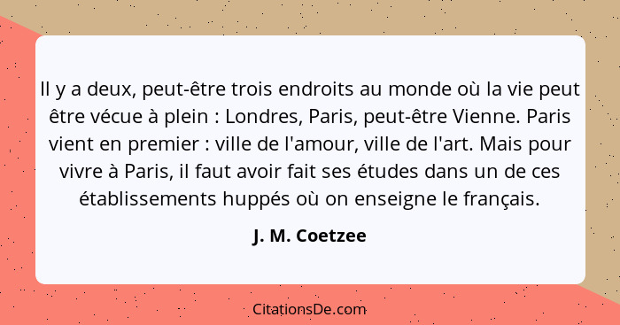 Il y a deux, peut-être trois endroits au monde où la vie peut être vécue à plein : Londres, Paris, peut-être Vienne. Paris vient... - J. M. Coetzee