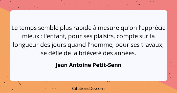 Le temps semble plus rapide à mesure qu'on l'apprécie mieux : l'enfant, pour ses plaisirs, compte sur la longueur des j... - Jean Antoine Petit-Senn