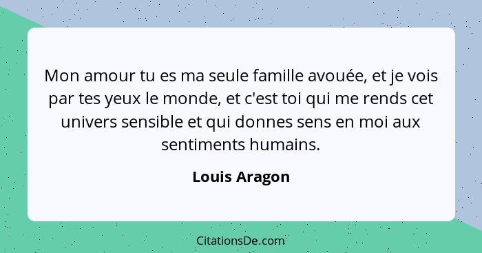 Mon amour tu es ma seule famille avouée, et je vois par tes yeux le monde, et c'est toi qui me rends cet univers sensible et qui donnes... - Louis Aragon