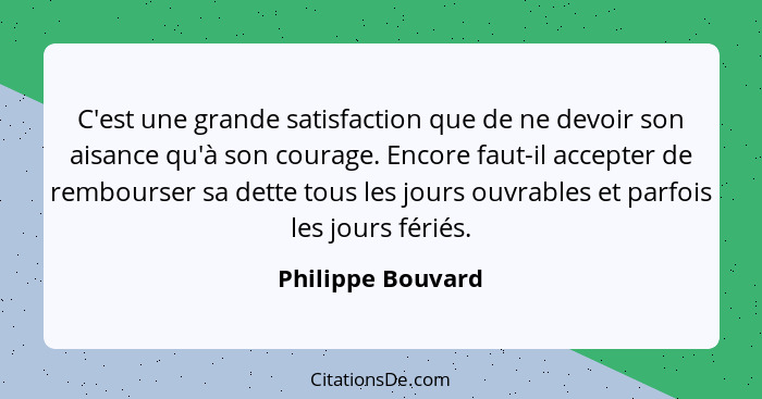 C'est une grande satisfaction que de ne devoir son aisance qu'à son courage. Encore faut-il accepter de rembourser sa dette tous le... - Philippe Bouvard