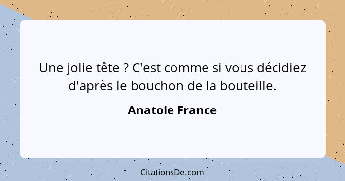 Une jolie tête ? C'est comme si vous décidiez d'après le bouchon de la bouteille.... - Anatole France