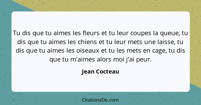 Tu dis que tu aimes les fleurs et tu leur coupes la queue, tu dis que tu aimes les chiens et tu leur mets une laisse, tu dis que tu aim... - Jean Cocteau