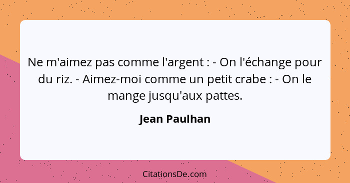 Ne m'aimez pas comme l'argent : - On l'échange pour du riz. - Aimez-moi comme un petit crabe : - On le mange jusqu'aux pattes... - Jean Paulhan