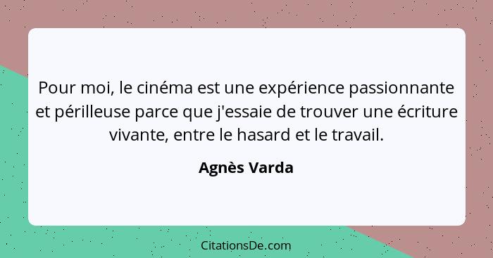 Pour moi, le cinéma est une expérience passionnante et périlleuse parce que j'essaie de trouver une écriture vivante, entre le hasard et... - Agnès Varda