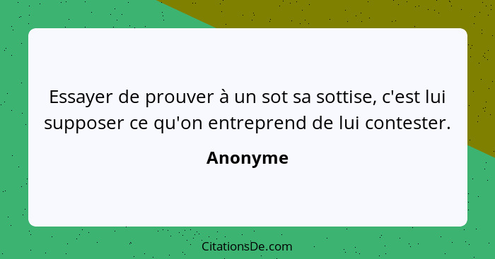 Essayer de prouver à un sot sa sottise, c'est lui supposer ce qu'on entreprend de lui contester.... - Anonyme