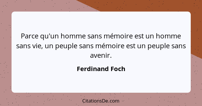 Parce qu'un homme sans mémoire est un homme sans vie, un peuple sans mémoire est un peuple sans avenir.... - Ferdinand Foch
