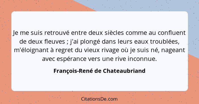 Je me suis retrouvé entre deux siècles comme au confluent de deux fleuves ; j'ai plongé dans leurs eaux troublée... - François-René de Chateaubriand