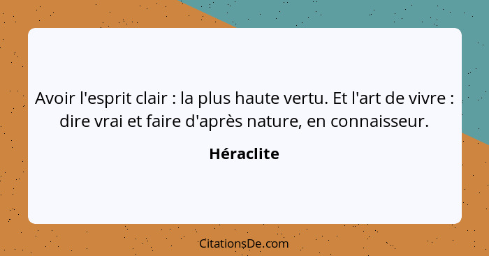 Avoir l'esprit clair : la plus haute vertu. Et l'art de vivre : dire vrai et faire d'après nature, en connaisseur.... - Héraclite