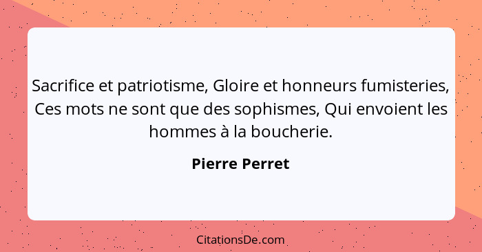 Sacrifice et patriotisme, Gloire et honneurs fumisteries, Ces mots ne sont que des sophismes, Qui envoient les hommes à la boucherie.... - Pierre Perret