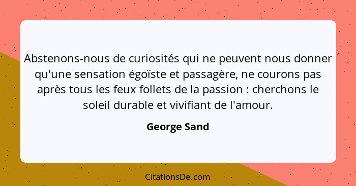Abstenons-nous de curiosités qui ne peuvent nous donner qu'une sensation égoïste et passagère, ne courons pas après tous les feux follet... - George Sand