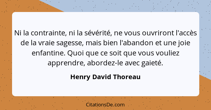 Ni la contrainte, ni la sévérité, ne vous ouvriront l'accès de la vraie sagesse, mais bien l'abandon et une joie enfantine. Quoi... - Henry David Thoreau