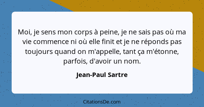 Moi, je sens mon corps à peine, je ne sais pas où ma vie commence ni où elle finit et je ne réponds pas toujours quand on m'appelle... - Jean-Paul Sartre