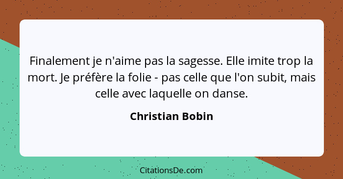 Finalement je n'aime pas la sagesse. Elle imite trop la mort. Je préfère la folie - pas celle que l'on subit, mais celle avec laquel... - Christian Bobin