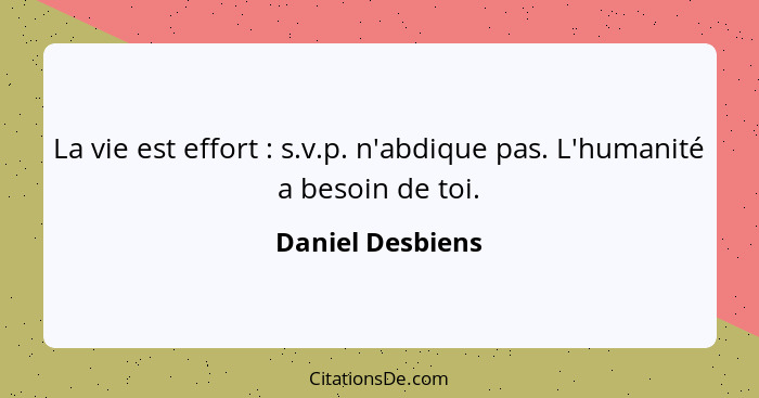 La vie est effort : s.v.p. n'abdique pas. L'humanité a besoin de toi.... - Daniel Desbiens