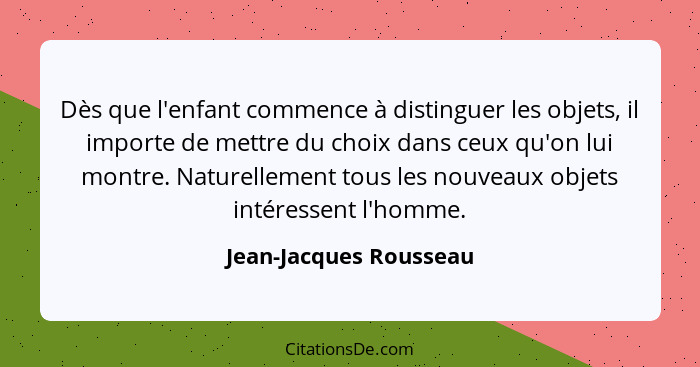 Dès que l'enfant commence à distinguer les objets, il importe de mettre du choix dans ceux qu'on lui montre. Naturellement tou... - Jean-Jacques Rousseau