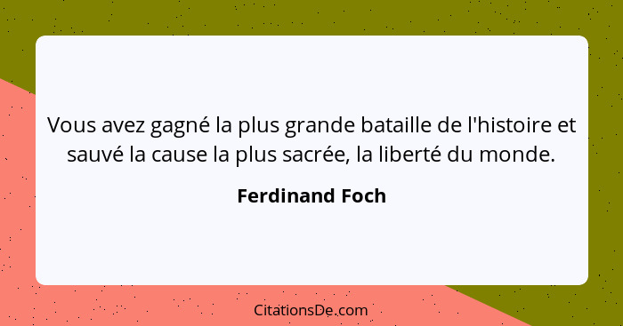 Vous avez gagné la plus grande bataille de l'histoire et sauvé la cause la plus sacrée, la liberté du monde.... - Ferdinand Foch