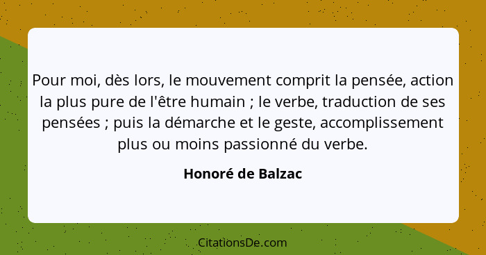 Pour moi, dès lors, le mouvement comprit la pensée, action la plus pure de l'être humain ; le verbe, traduction de ses pensées... - Honoré de Balzac