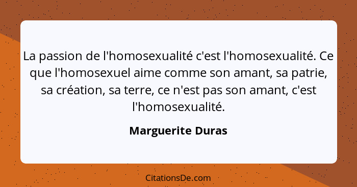 La passion de l'homosexualité c'est l'homosexualité. Ce que l'homosexuel aime comme son amant, sa patrie, sa création, sa terre, ce... - Marguerite Duras
