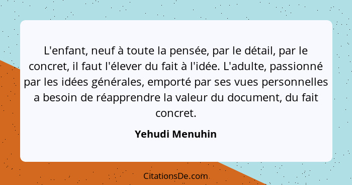 L'enfant, neuf à toute la pensée, par le détail, par le concret, il faut l'élever du fait à l'idée. L'adulte, passionné par les idées... - Yehudi Menuhin